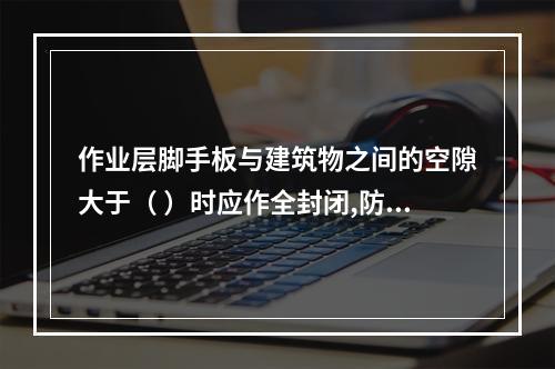 作业层脚手板与建筑物之间的空隙大于（ ）时应作全封闭,防止人