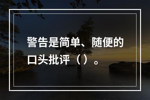 警告是简单、随便的口头批评（ ）。