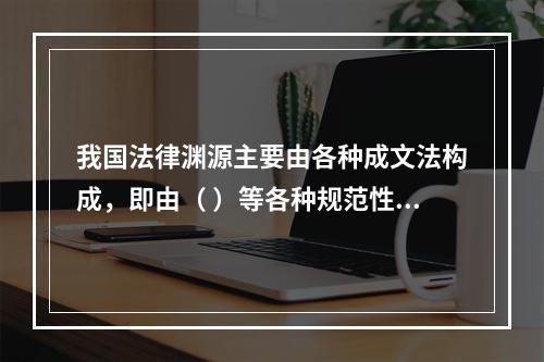 我国法律渊源主要由各种成文法构成，即由（ ）等各种规范性法律