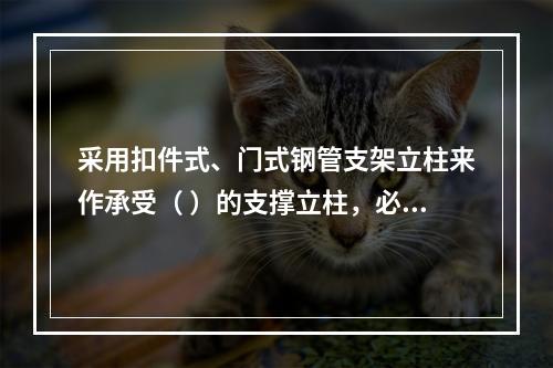 采用扣件式、门式钢管支架立柱来作承受（ ）的支撑立柱，必须具