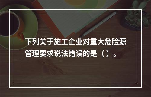 下列关于施工企业对重大危险源管理要求说法错误的是（ ）。