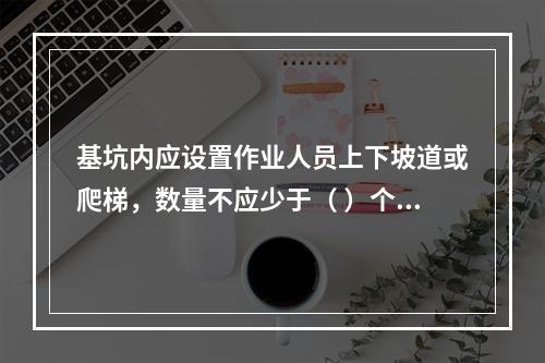 基坑内应设置作业人员上下坡道或爬梯，数量不应少于（ ）个。作