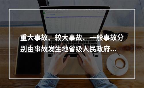 重大事故、较大事故、一般事故分别由事故发生地省级人民政府、设