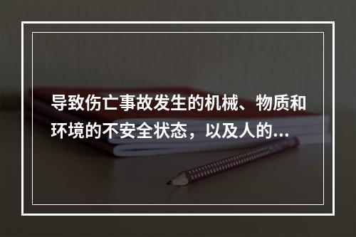 导致伤亡事故发生的机械、物质和环境的不安全状态，以及人的不安