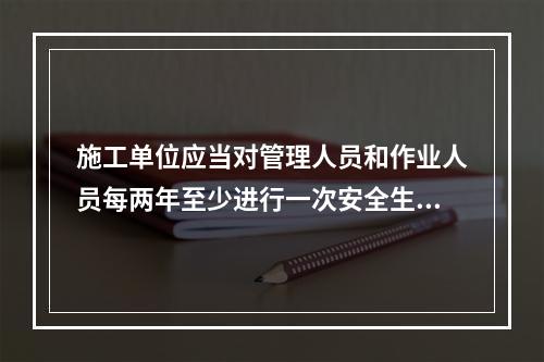 施工单位应当对管理人员和作业人员每两年至少进行一次安全生产教