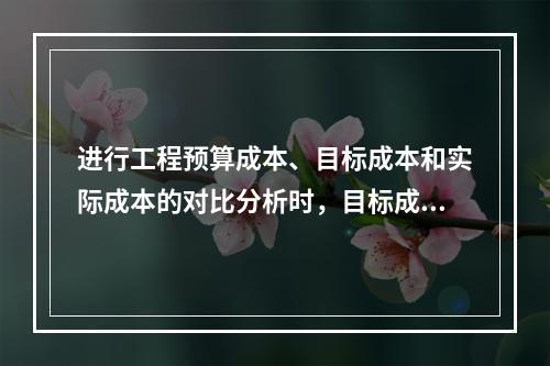 进行工程预算成本、目标成本和实际成本的对比分析时，目标成本来