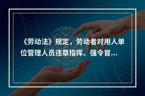 《劳动法》规定，劳动者对用人单位管理人员违章指挥、强令冒险作