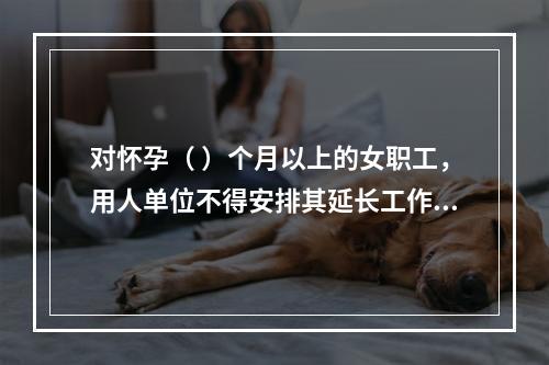 对怀孕（ ）个月以上的女职工，用人单位不得安排其延长工作时间