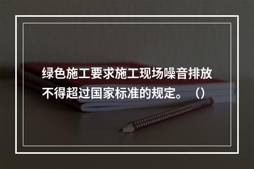 绿色施工要求施工现场噪音排放不得超过国家标准的规定。（）