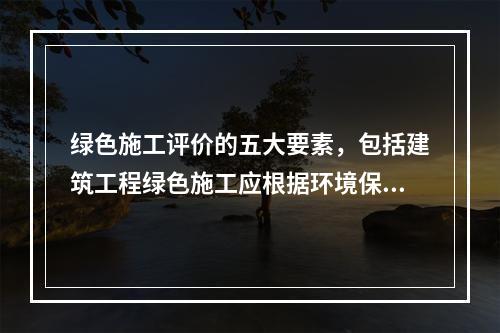 绿色施工评价的五大要素，包括建筑工程绿色施工应根据环境保护、