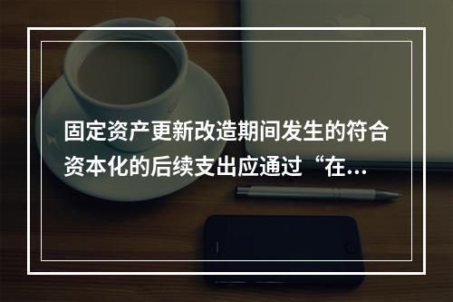 固定资产更新改造期间发生的符合资本化的后续支出应通过“在建工