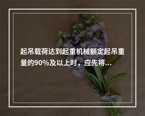 起吊载荷达到起重机械额定起吊重量的90％及以上时，应先将重物