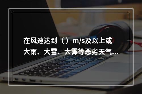 在风速达到（ ）m/s及以上或大雨、大雪、大雾等恶劣天气时，