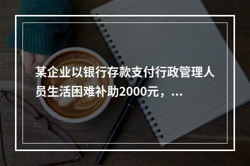 某企业以银行存款支付行政管理人员生活困难补助2000元，下列