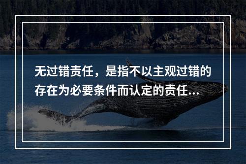 无过错责任，是指不以主观过错的存在为必要条件而认定的责任，承