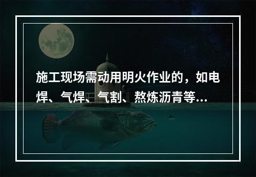 施工现场需动用明火作业的，如电焊、气焊、气割、熬炼沥青等，必