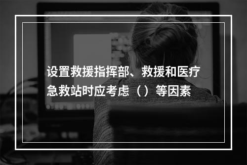 设置救援指挥部、救援和医疗急救站时应考虑（ ）等因素