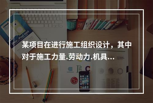 某项目在进行施工组织设计，其中对于施工力量.劳动力.机具.材