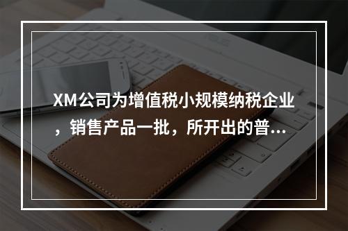 XM公司为增值税小规模纳税企业，销售产品一批，所开出的普通发