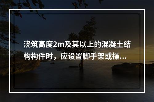 浇筑高度2m及其以上的混凝土结构构件时，应设置脚手架或操作平