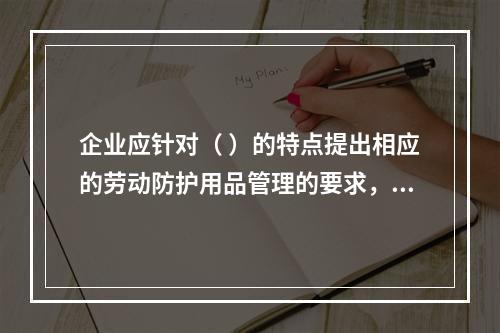 企业应针对（ ）的特点提出相应的劳动防护用品管理的要求，并对