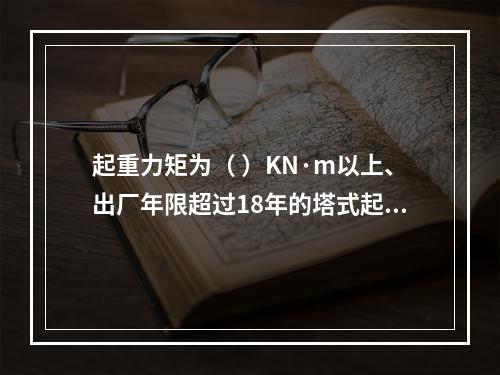 起重力矩为（ ）KN·m以上、出厂年限超过18年的塔式起重机