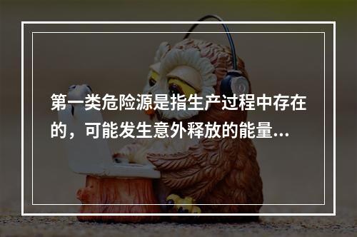 第一类危险源是指生产过程中存在的，可能发生意外释放的能量，它