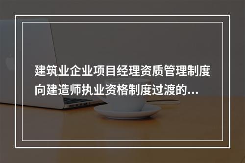 建筑业企业项目经理资质管理制度向建造师执业资格制度过渡的时间