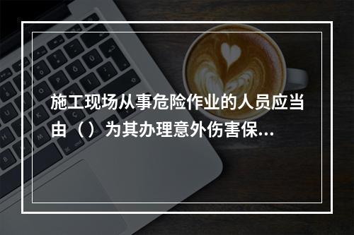 施工现场从事危险作业的人员应当由（ ）为其办理意外伤害保险。