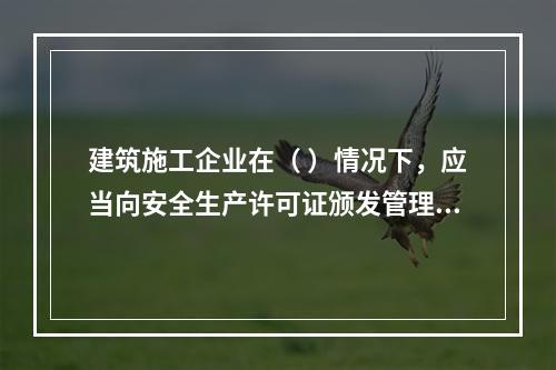 建筑施工企业在（ ）情况下，应当向安全生产许可证颁发管理机关