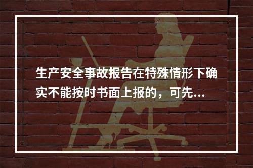 生产安全事故报告在特殊情形下确实不能按时书面上报的，可先电话