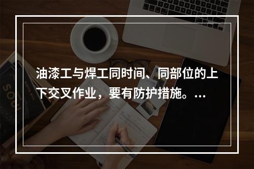 油漆工与焊工同时间、同部位的上下交叉作业，要有防护措施。（）