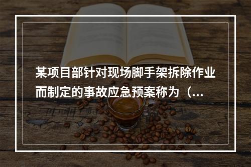 某项目部针对现场脚手架拆除作业而制定的事故应急预案称为（　）