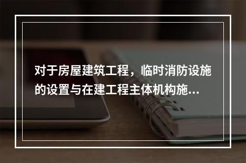 对于房屋建筑工程，临时消防设施的设置与在建工程主体机构施工进