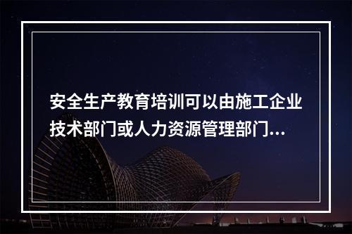 安全生产教育培训可以由施工企业技术部门或人力资源管理部门兼管