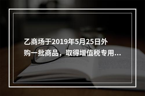 乙商场于2019年5月25日外购一批商品，取得增值税专用发票