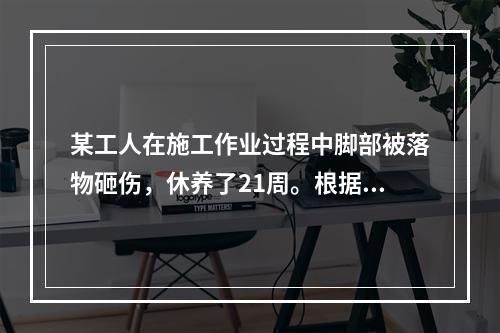 某工人在施工作业过程中脚部被落物砸伤，休养了21周。根据《企