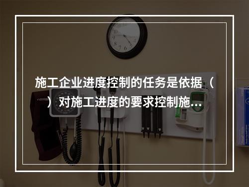 施工企业进度控制的任务是依据（　）对施工进度的要求控制施工进