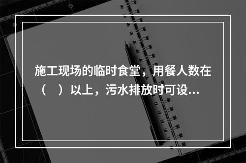 施工现场的临时食堂，用餐人数在（　）以上，污水排放时可设置简