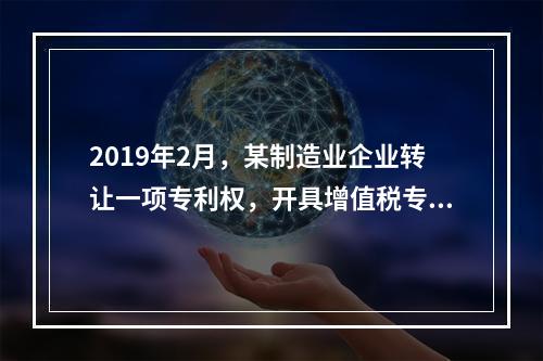 2019年2月，某制造业企业转让一项专利权，开具增值税专用发