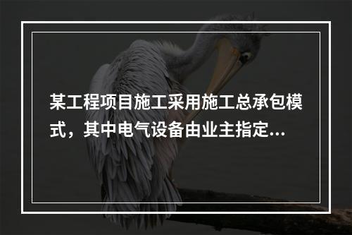 某工程项目施工采用施工总承包模式，其中电气设备由业主指定的分