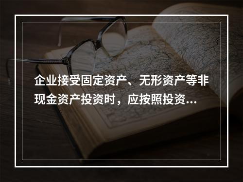 企业接受固定资产、无形资产等非现金资产投资时，应按照投资合同