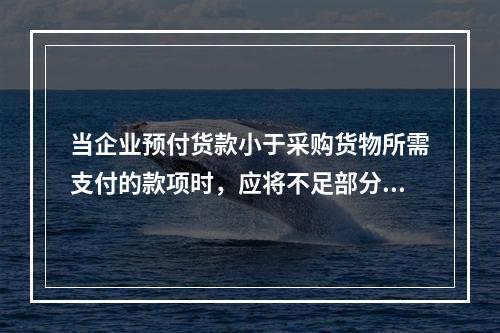 当企业预付货款小于采购货物所需支付的款项时，应将不足部分补付