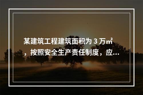 某建筑工程建筑面积为 3 万㎡，按照安全生产责任制度，应配备