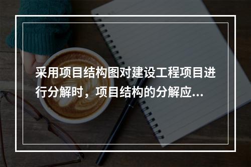 采用项目结构图对建设工程项目进行分解时，项目结构的分解应与整