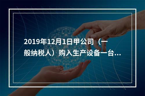 2019年12月1日甲公司（一般纳税人）购入生产设备一台，支