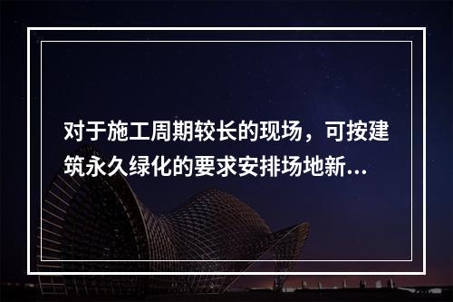 对于施工周期较长的现场，可按建筑永久绿化的要求安排场地新建绿