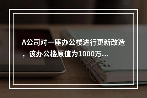 A公司对一座办公楼进行更新改造，该办公楼原值为1000万元，