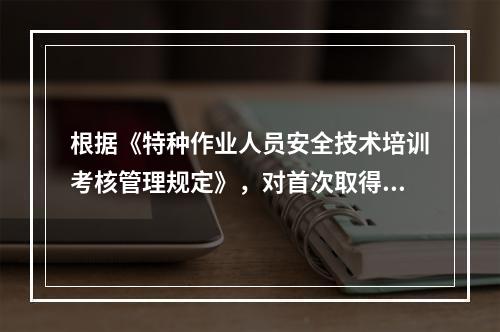 根据《特种作业人员安全技术培训考核管理规定》，对首次取得特种