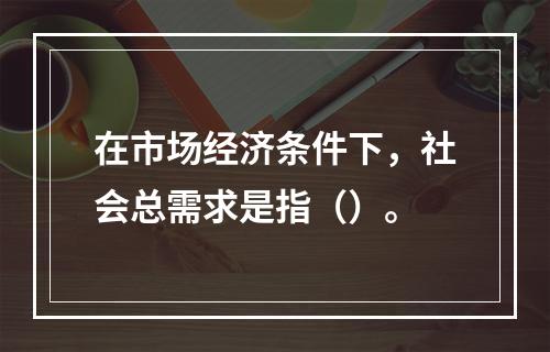 在市场经济条件下，社会总需求是指（）。